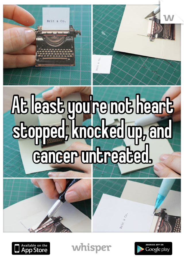 At least you're not heart stopped, knocked up, and cancer untreated.