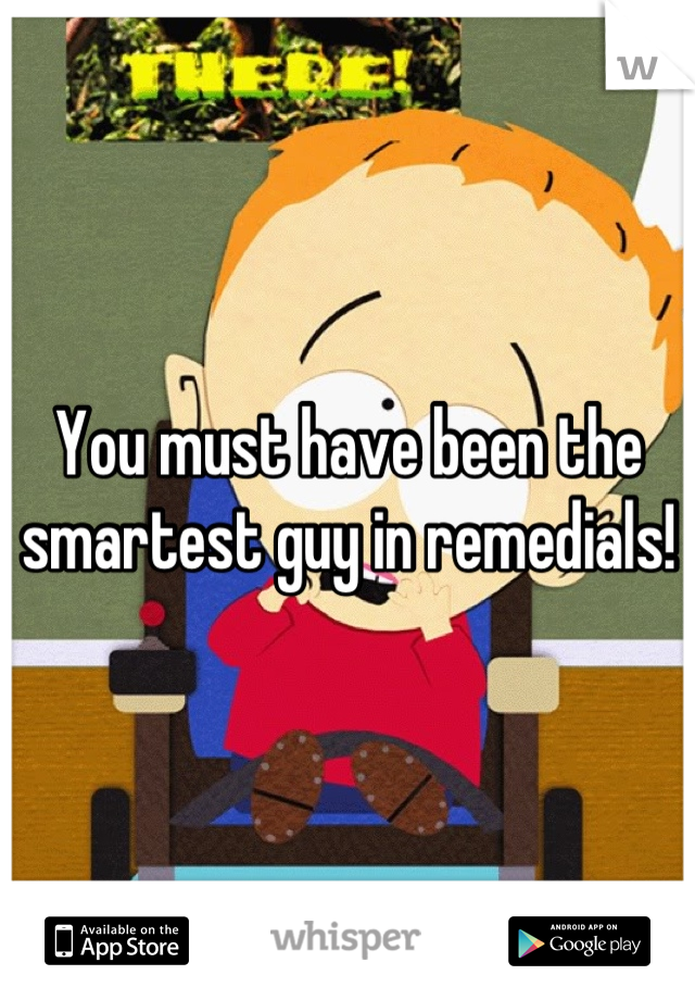 You must have been the smartest guy in remedials!