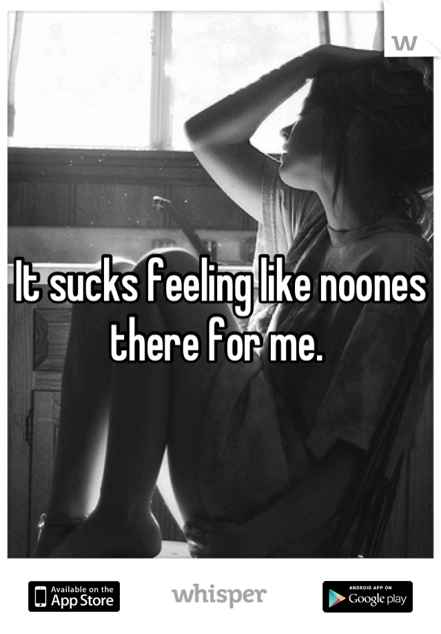 It sucks feeling like noones there for me. 