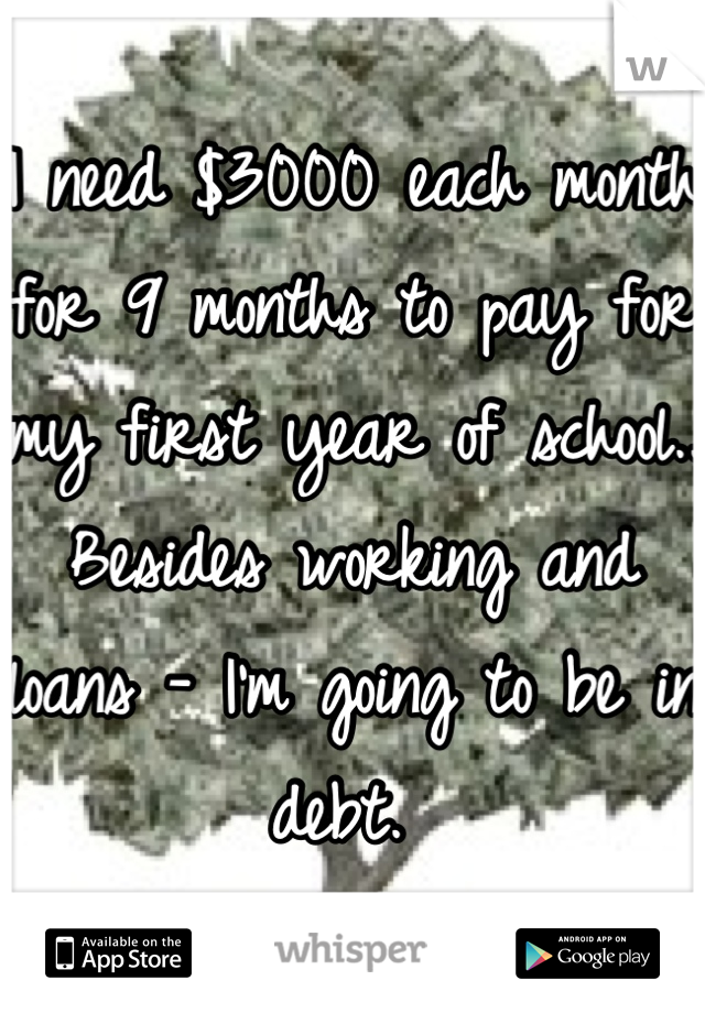 I need $3000 each month for 9 months to pay for my first year of school.. Besides working and loans - I'm going to be in debt. 