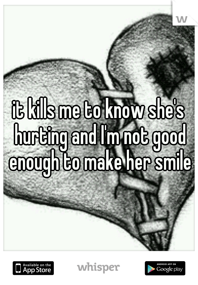 it kills me to know she's hurting and I'm not good enough to make her smile