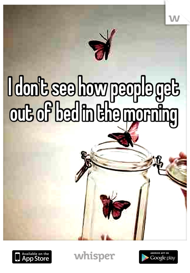 I don't see how people get out of bed in the morning