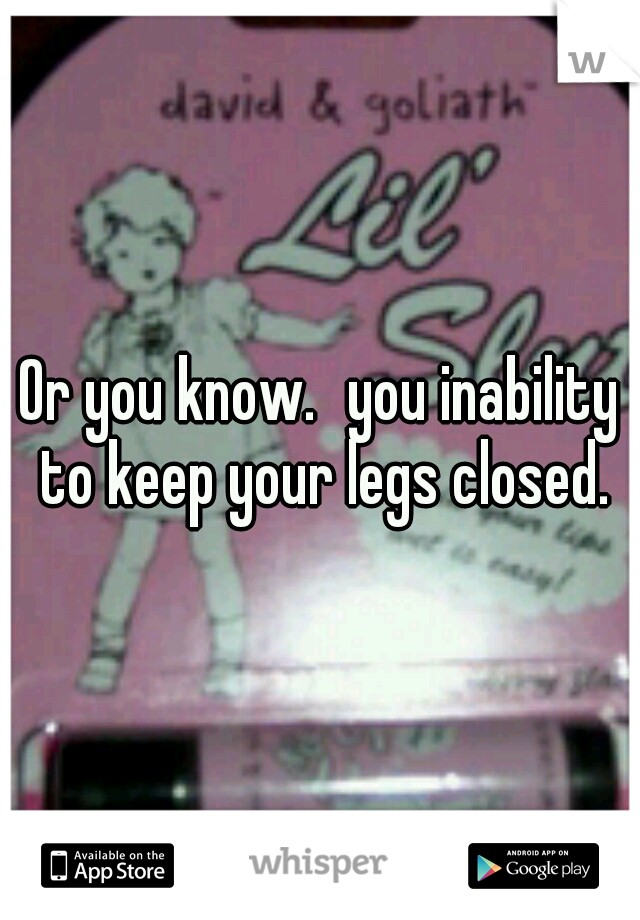 Or you know.
you inability to keep your legs closed.