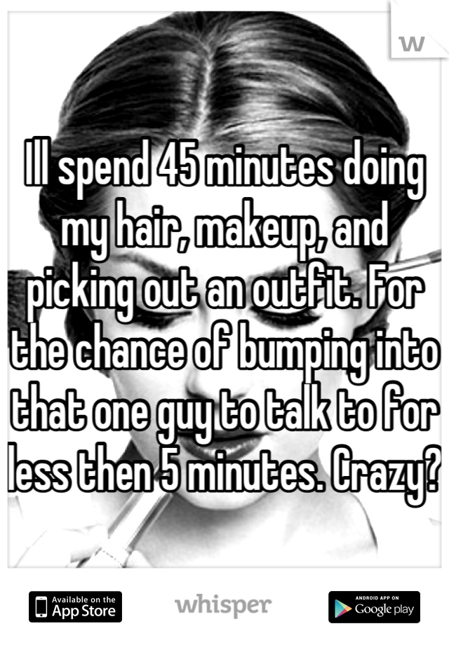 Ill spend 45 minutes doing my hair, makeup, and picking out an outfit. For the chance of bumping into that one guy to talk to for less then 5 minutes. Crazy? 