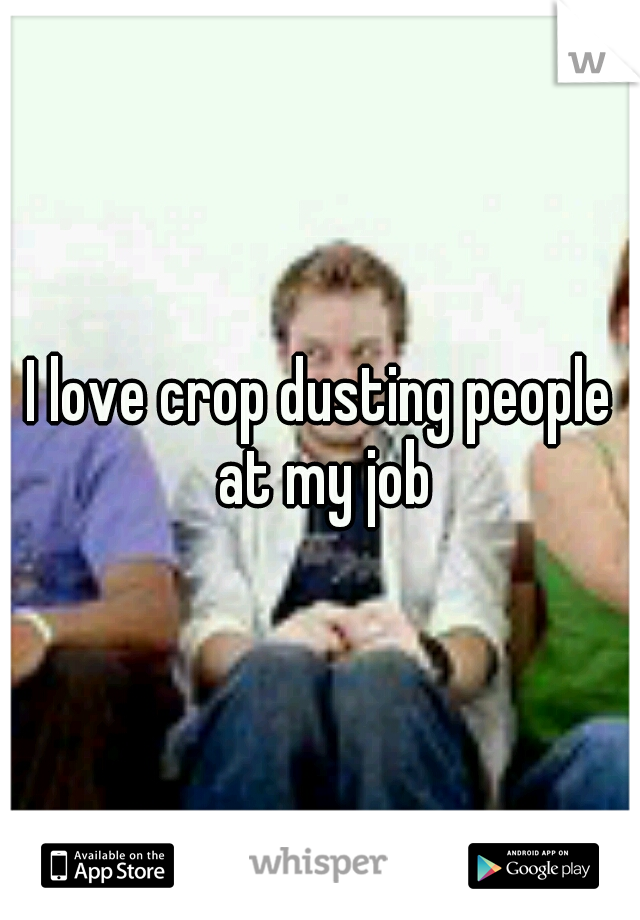I love crop dusting people at my job