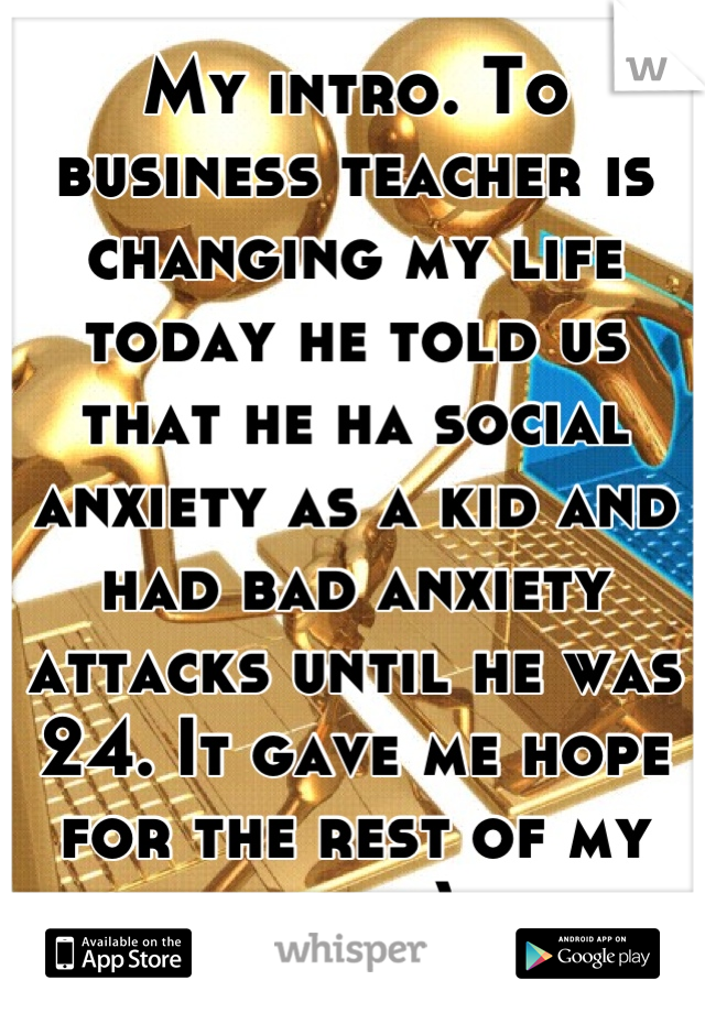 My intro. To business teacher is changing my life today he told us that he ha social anxiety as a kid and had bad anxiety attacks until he was 24. It gave me hope for the rest of my life. :)