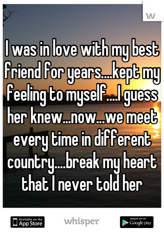 I was in love with my best friend for years....kept my feeling to myself....I guess her knew...now...we meet every time in different country....break my heart that I never told her