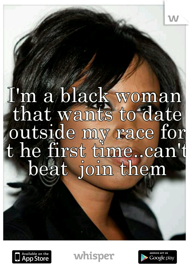 I'm a black woman that wants to date outside my race for t he first time..can't beat  join them