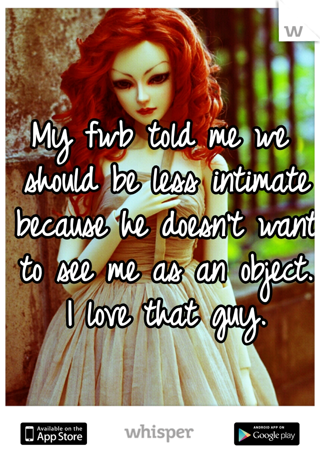 My fwb told me we should be less intimate because he doesn't want to see me as an object. I love that guy.