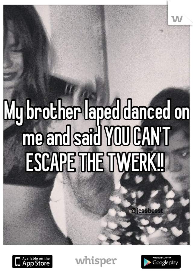 My brother laped danced on me and said YOU CAN'T ESCAPE THE TWERK!! 
