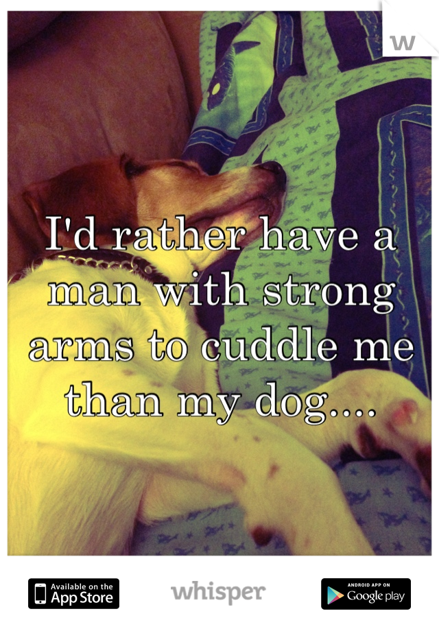 I'd rather have a man with strong arms to cuddle me than my dog....