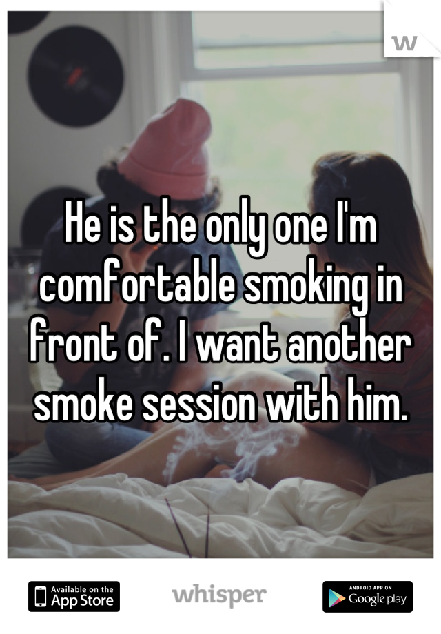 He is the only one I'm comfortable smoking in front of. I want another smoke session with him.