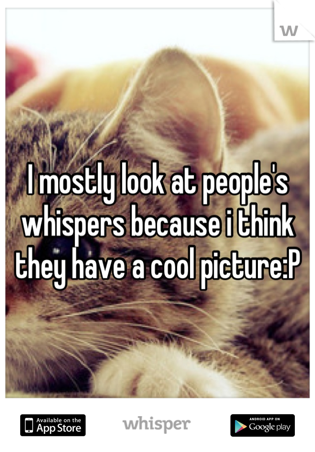 I mostly look at people's whispers because i think they have a cool picture:P