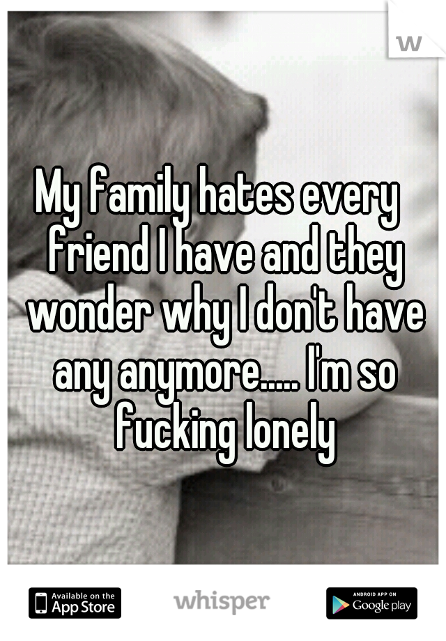 My family hates every  friend I have and they wonder why I don't have any anymore..... I'm so fucking lonely
