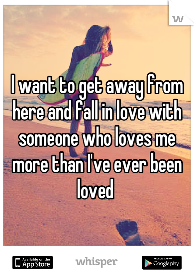 I want to get away from here and fall in love with someone who loves me more than I've ever been loved 