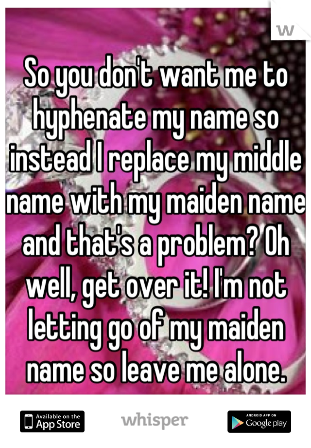 So you don't want me to hyphenate my name so instead I replace my middle name with my maiden name and that's a problem? Oh well, get over it! I'm not letting go of my maiden name so leave me alone.