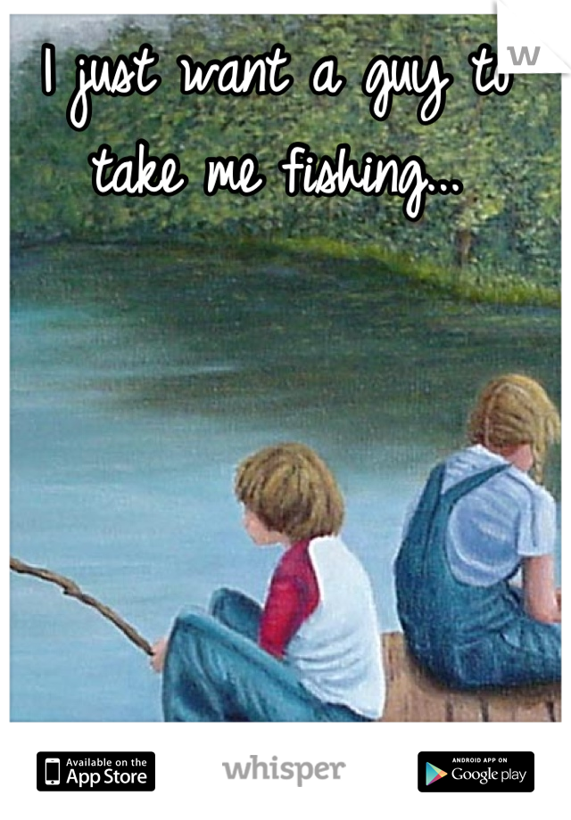 I just want a guy to take me fishing...