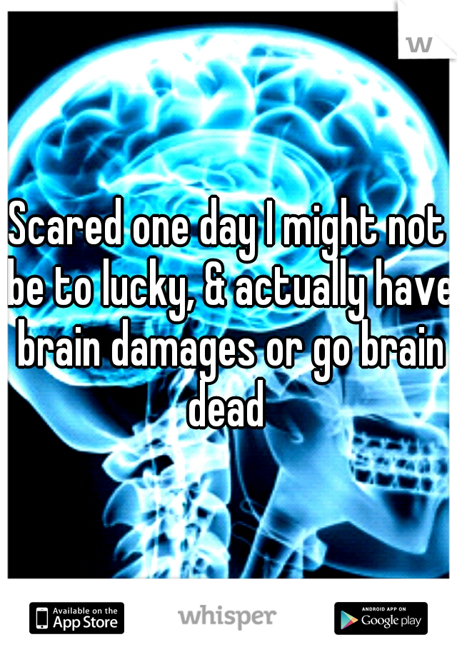 Scared one day I might not be to lucky, & actually have brain damages or go brain dead 