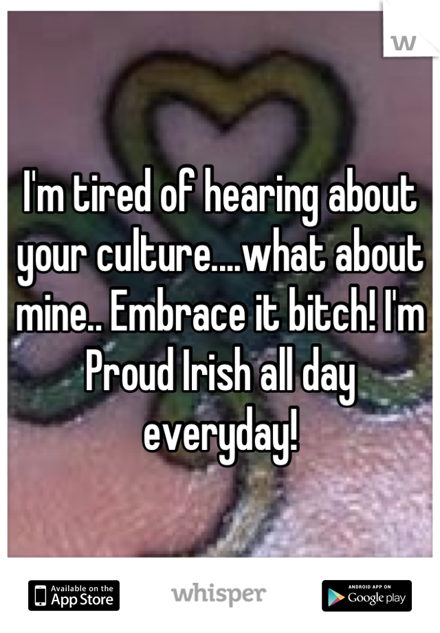 I'm tired of hearing about your culture....what about mine.. Embrace it bitch! I'm Proud Irish all day everyday!