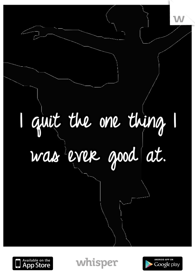 I quit the one thing I was ever good at.