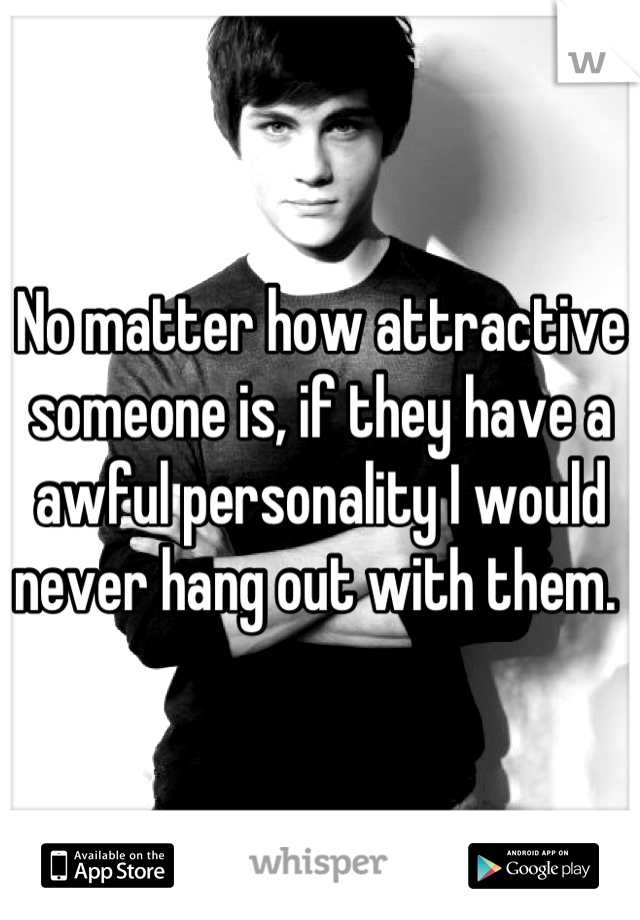 No matter how attractive someone is, if they have a awful personality I would never hang out with them. 