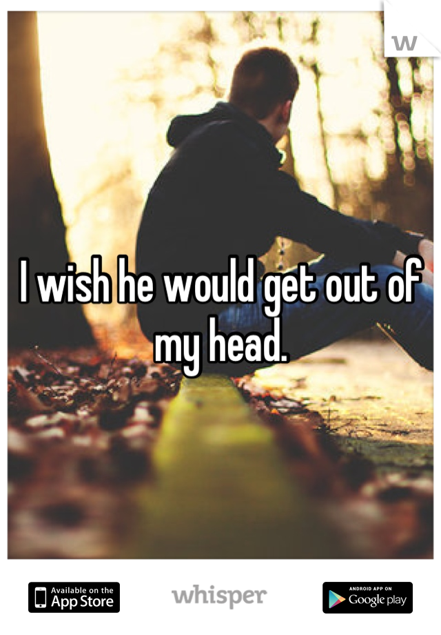 I wish he would get out of my head.