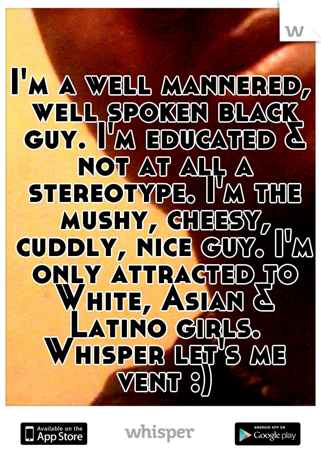 I'm a well mannered, well spoken black guy. I'm educated & not at all a stereotype. I'm the mushy, cheesy, cuddly, nice guy. I'm only attracted to White, Asian & Latino girls. Whisper let's me vent :)