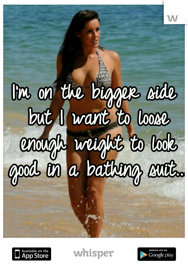 I'm on the bigger side but I want to loose enough weight to look good in a bathing suit...