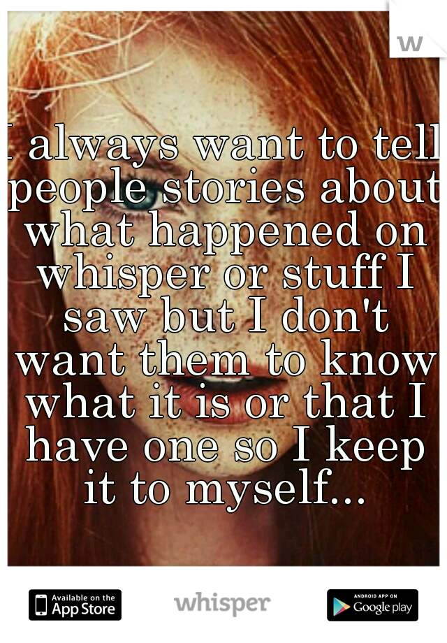 I always want to tell people stories about what happened on whisper or stuff I saw but I don't want them to know what it is or that I have one so I keep it to myself...