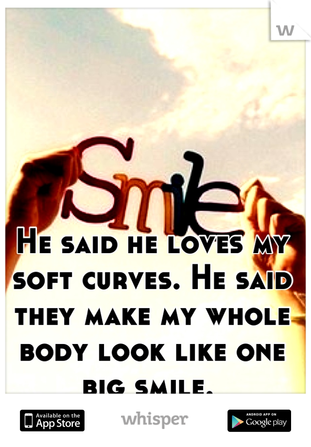He said he loves my soft curves. He said they make my whole body look like one big smile. 