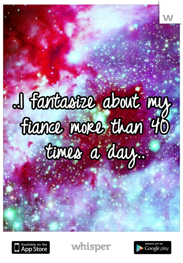 ..I fantasize about my fiance more than 40 times a day..
