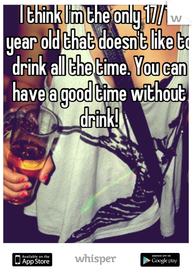 I think I'm the only 17/18 year old that doesn't like to drink all the time. You can have a good time without drink!