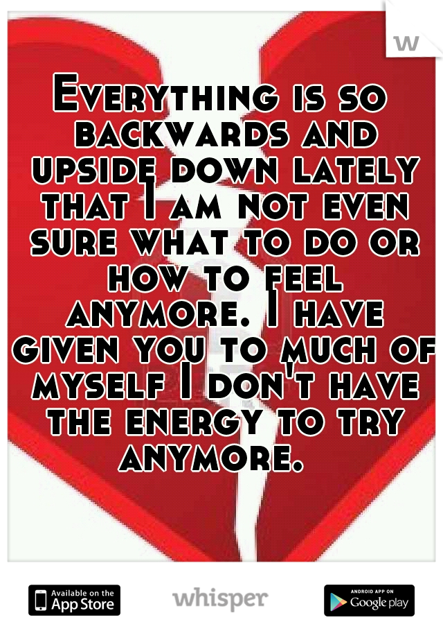Everything is so backwards and upside down lately that I am not even sure what to do or how to feel anymore. I have given you to much of myself I don't have the energy to try anymore.  
