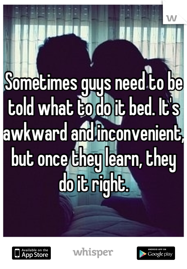 Sometimes guys need to be told what to do it bed. It's awkward and inconvenient, but once they learn, they do it right.
