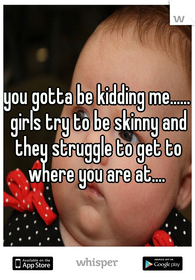 you gotta be kidding me...... girls try to be skinny and they struggle to get to where you are at.... 