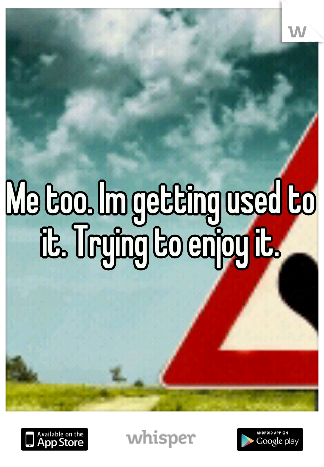Me too. Im getting used to it. Trying to enjoy it. 