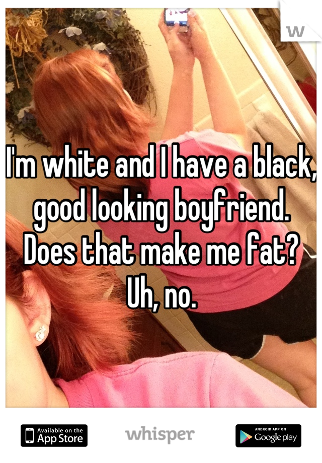 I'm white and I have a black, good looking boyfriend. Does that make me fat? Uh, no.