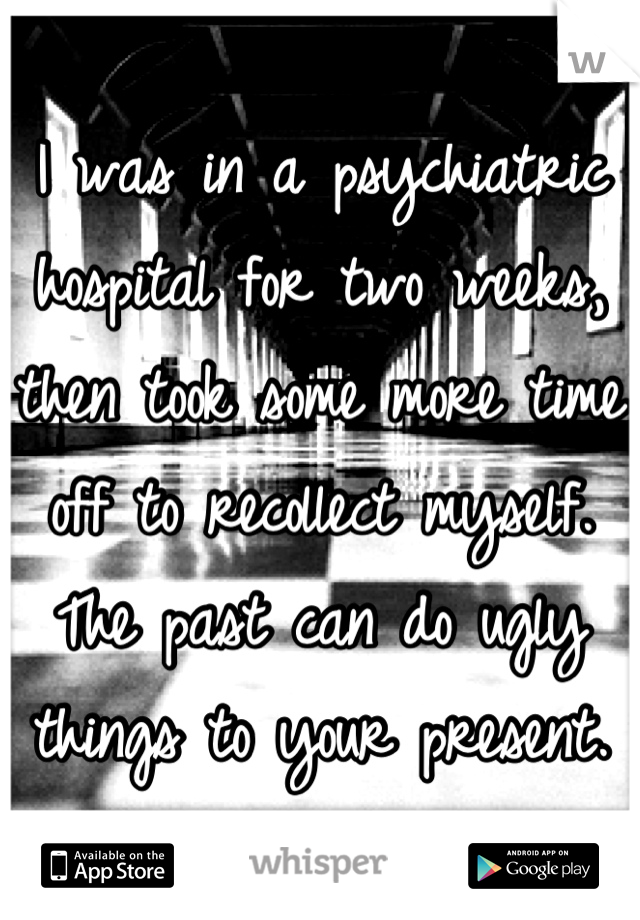 I was in a psychiatric hospital for two weeks, then took some more time off to recollect myself. The past can do ugly things to your present.  