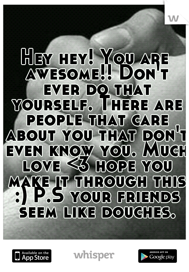 Hey hey! You are awesome!! Don't ever do that yourself. There are people that care about you that don't even know you. Much love <3 hope you make it through this :) P.S your friends seem like douches.