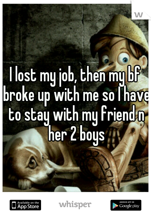 I lost my job, then my bf broke up with me so I have to stay with my friend n her 2 boys