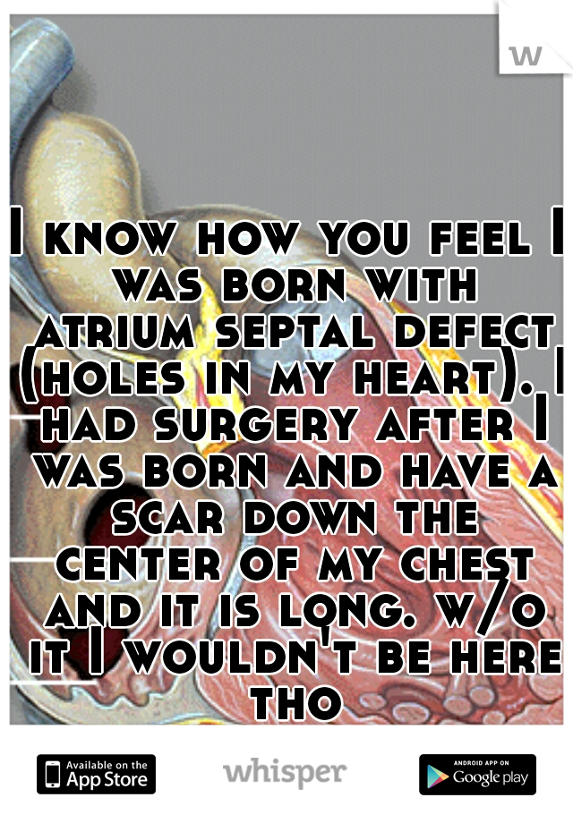 I know how you feel I was born with atrium septal defect (holes in my heart). I had surgery after I was born and have a scar down the center of my chest and it is long. w/o it I wouldn't be here tho