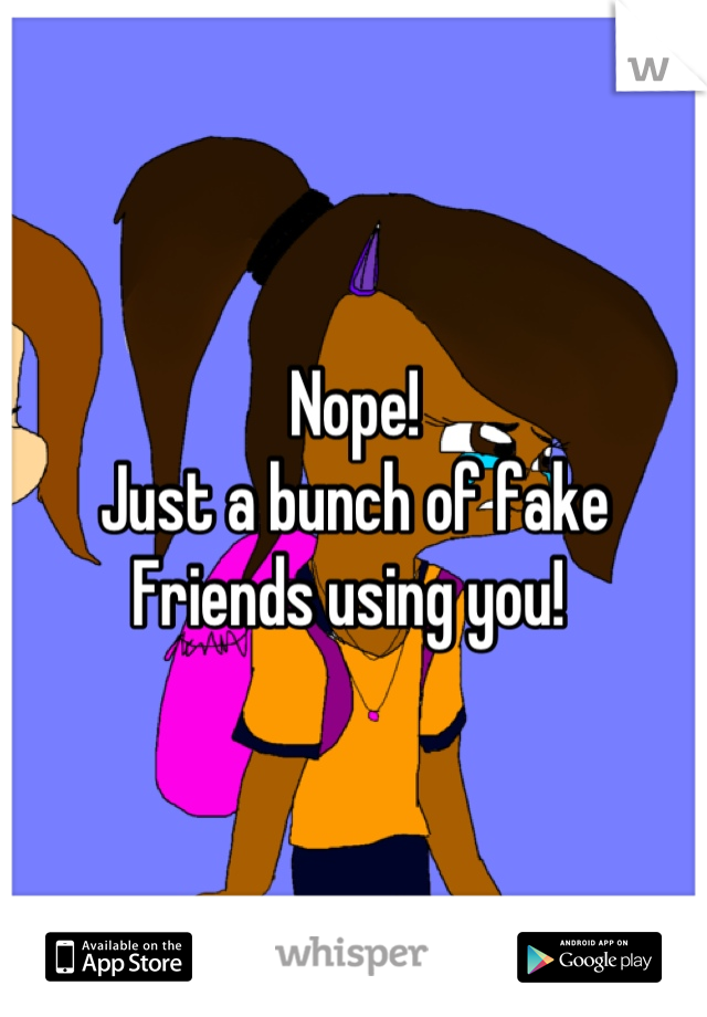 Nope! 
Just a bunch of fake 
Friends using you! 