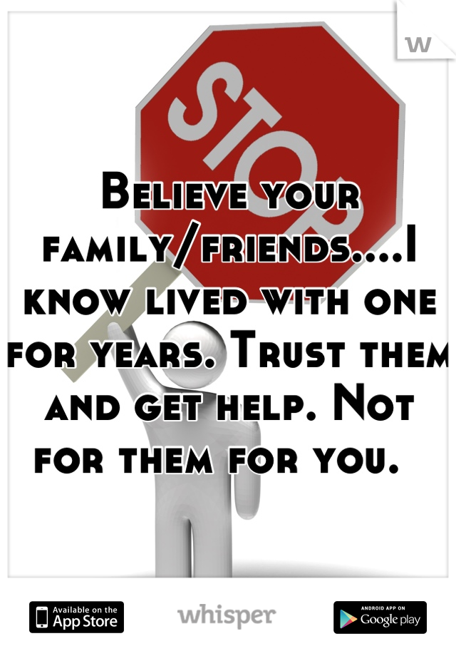 Believe your family/friends....I know lived with one for years. Trust them and get help. Not for them for you.  