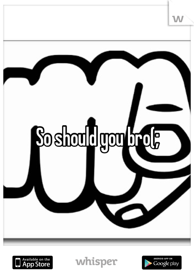 So should you bro(;