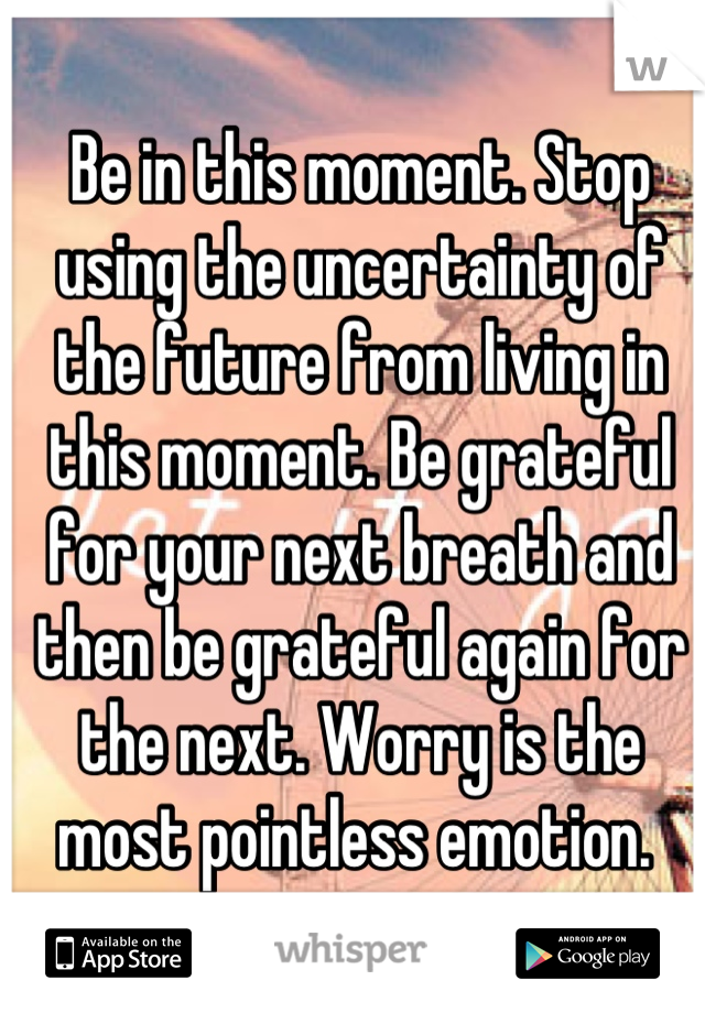 Be in this moment. Stop using the uncertainty of the future from living in this moment. Be grateful for your next breath and then be grateful again for the next. Worry is the most pointless emotion. 
