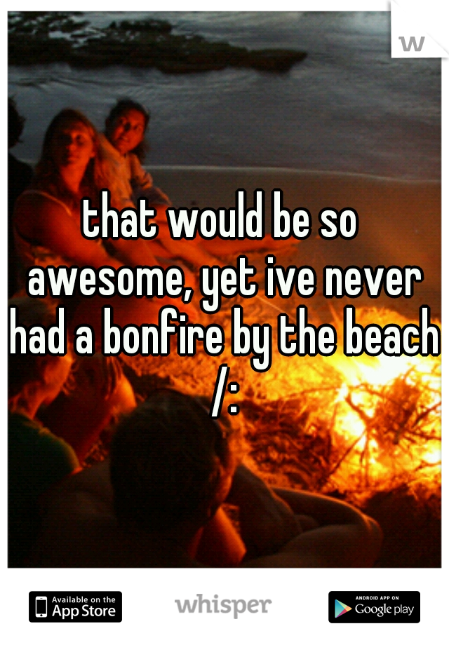 that would be so awesome, yet ive never had a bonfire by the beach /: