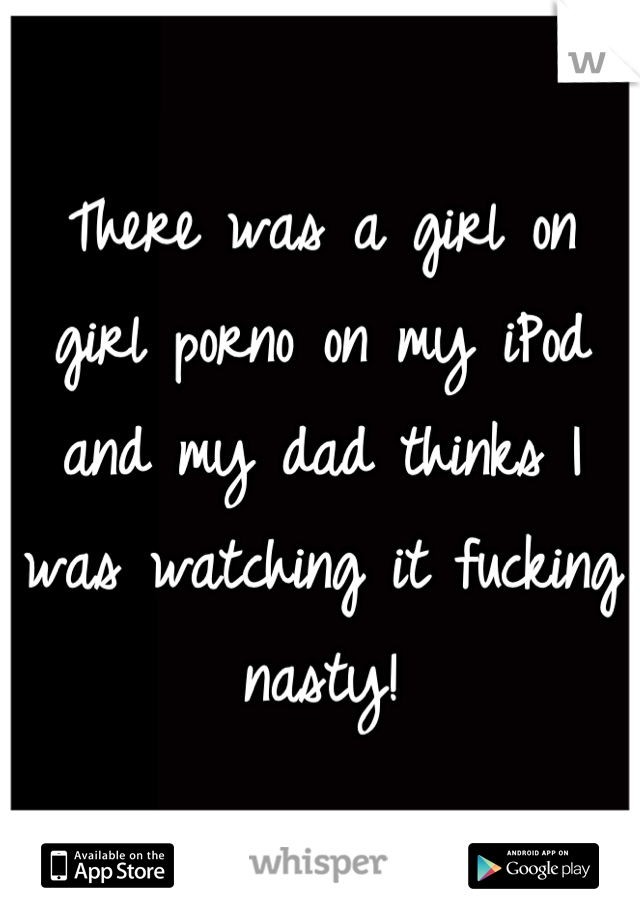 There was a girl on girl porno on my iPod and my dad thinks I was watching it fucking nasty!