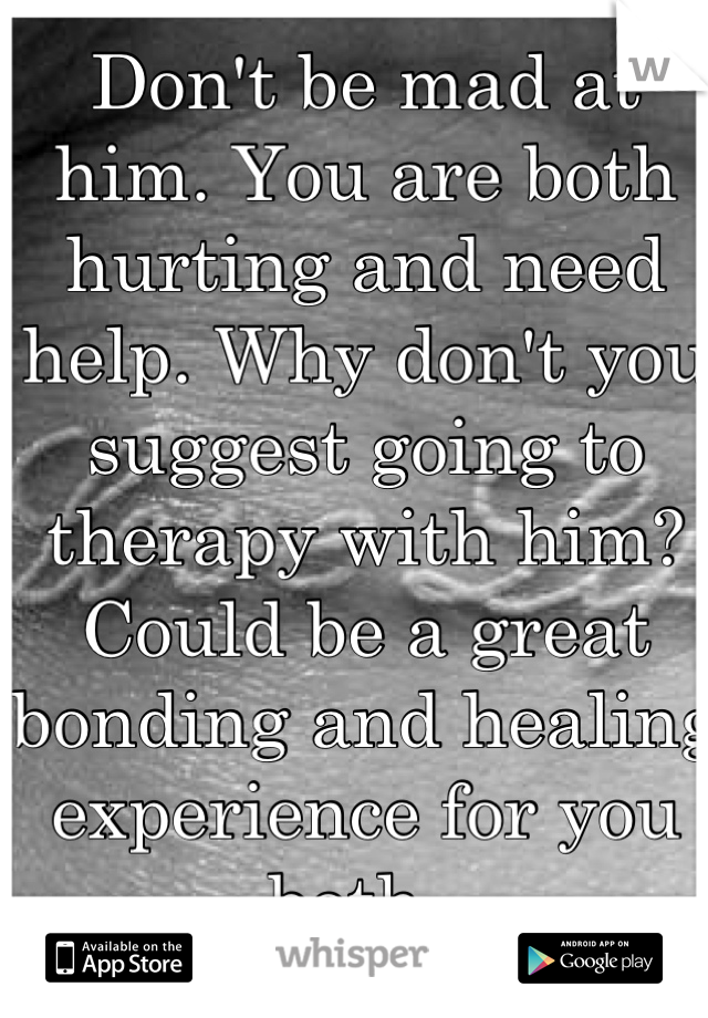 Don't be mad at him. You are both hurting and need help. Why don't you suggest going to therapy with him? Could be a great bonding and healing experience for you both. 