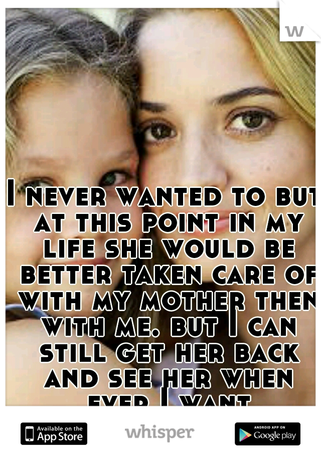 I never wanted to but at this point in my life she would be better taken care of with my mother then with me. but I can still get her back and see her when ever I want