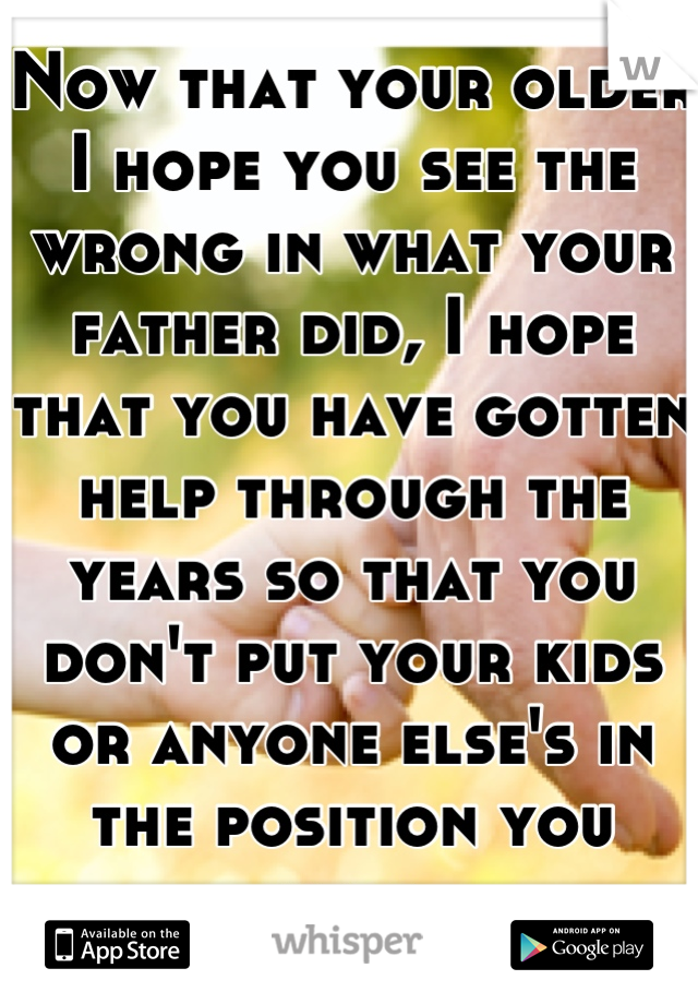 Now that your older I hope you see the wrong in what your father did, I hope that you have gotten help through the years so that you don't put your kids or anyone else's in the position you were.